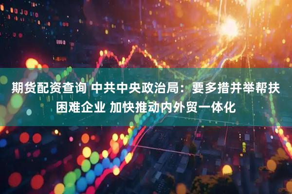 期货配资查询 中共中央政治局：要多措并举帮扶困难企业 加快推动内外贸一体化