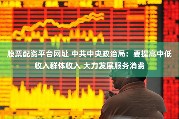 股票配资平台网址 中共中央政治局：要提高中低收入群体收入 大力发展服务消费