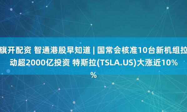 旗开配资 智通港股早知道 | 国常会核准10台新机组拉动超2000亿投资 特斯拉(TSLA.US)大涨近10%