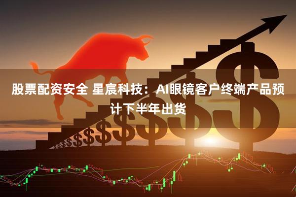 股票配资安全 星宸科技：AI眼镜客户终端产品预计下半年出货