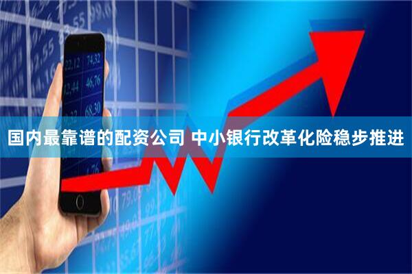 国内最靠谱的配资公司 中小银行改革化险稳步推进