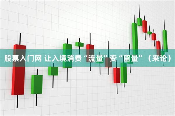 股票入门网 让入境消费“流量”变“留量”（来论）