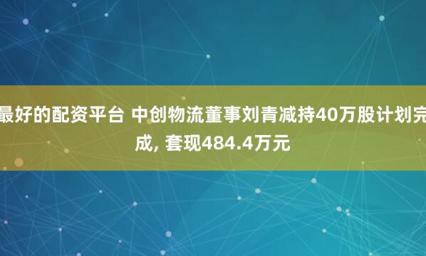 最好的配资平台 中创物流董事刘青减持40万股计划完成, 套现484.4万元