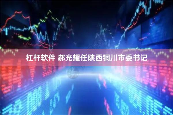 杠杆软件 郝光耀任陕西铜川市委书记