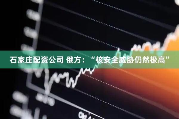 石家庄配资公司 俄方：“核安全威胁仍然极高”