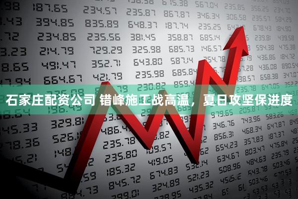 石家庄配资公司 错峰施工战高温，夏日攻坚保进度
