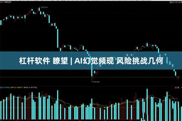 杠杆软件 瞭望 | AI幻觉频现 风险挑战几何