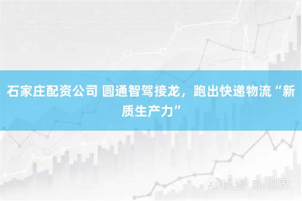 石家庄配资公司 圆通智驾接龙，跑出快递物流“新质生产力”