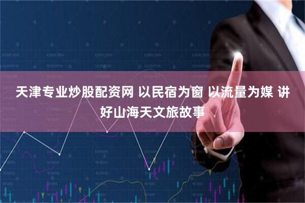 天津专业炒股配资网 以民宿为窗 以流量为媒 讲好山海天文旅故事