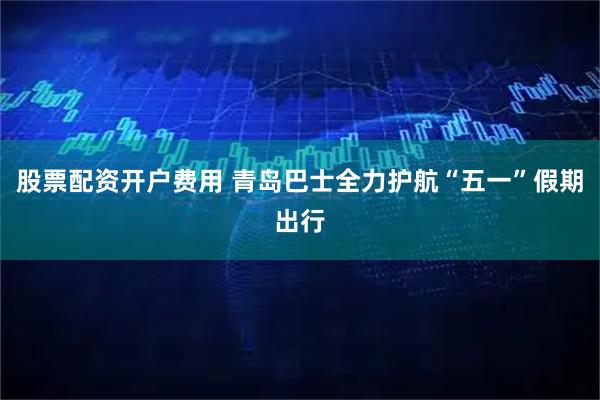 股票配资开户费用 青岛巴士全力护航“五一”假期出行