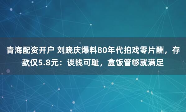 青海配资开户 刘晓庆爆料80年代拍戏零片酬，存款仅5.8元：谈钱可耻，盒饭管够就满足