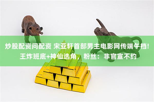 炒股配资问配资 宋亚轩首部男主电影网传端午档! 王炸班底+神仙选角，粉丝：非官宣不约