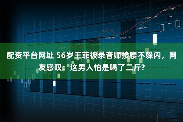 配资平台网址 56岁王菲被录音师搂腰不躲闪，网友感叹：这男人怕是喝了二斤?