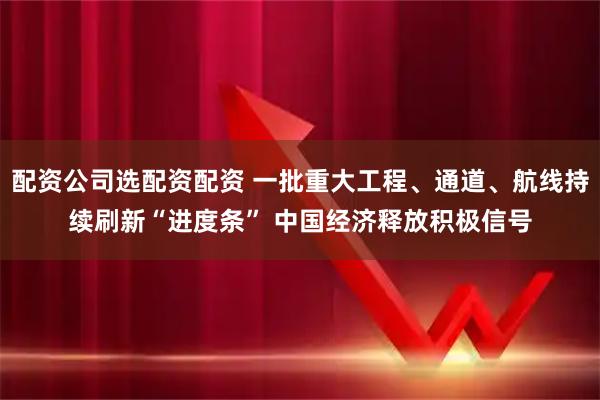 配资公司选配资配资 一批重大工程、通道、航线持续刷新“进度条” 中国经济释放积极信号