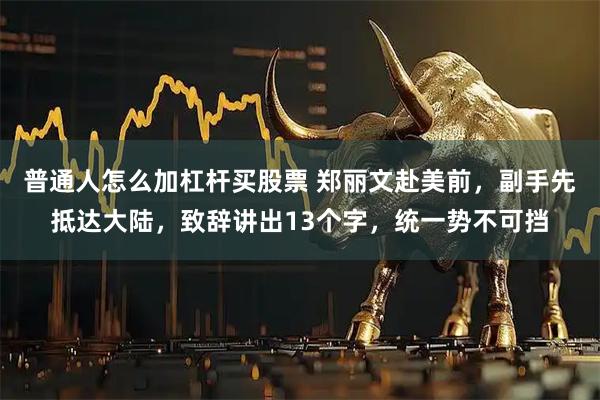 普通人怎么加杠杆买股票 郑丽文赴美前，副手先抵达大陆，致辞讲出13个字，统一势不可挡