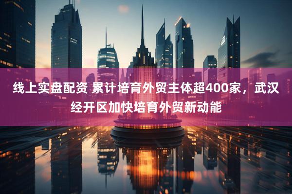 线上实盘配资 累计培育外贸主体超400家，武汉经开区加快培育外贸新动能