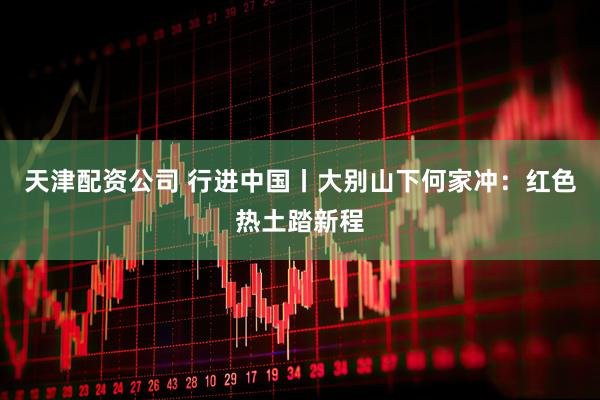 天津配资公司 行进中国丨大别山下何家冲：红色热土踏新程