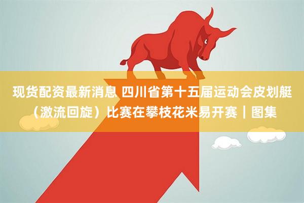 现货配资最新消息 四川省第十五届运动会皮划艇（激流回旋）比赛在攀枝花米易开赛｜图集