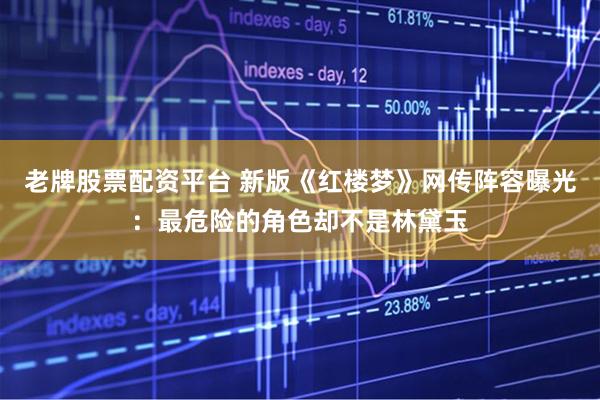 老牌股票配资平台 新版《红楼梦》网传阵容曝光：最危险的角色却不是林黛玉