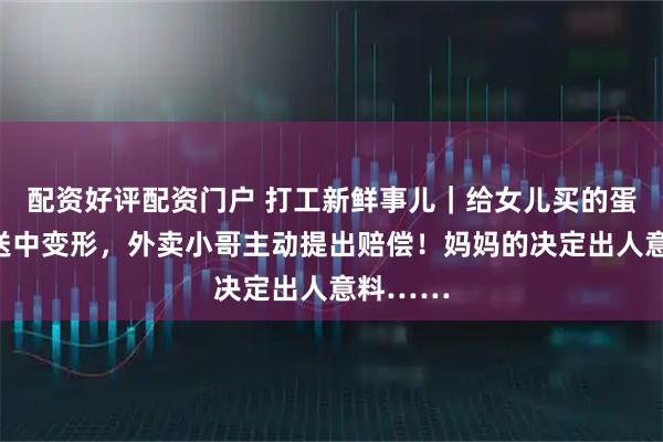 配资好评配资门户 打工新鲜事儿｜给女儿买的蛋糕在配送中变形，外卖小哥主动提出赔偿！妈妈的决定出人意料……