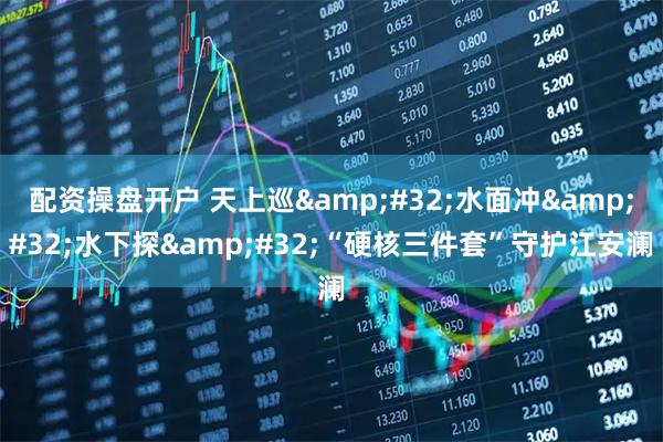 配资操盘开户 天上巡 水面冲 水下探 “硬核三件套”守护江安澜