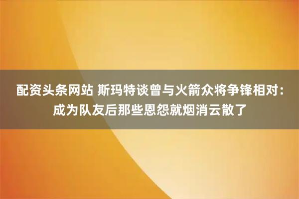 配资头条网站 斯玛特谈曾与火箭众将争锋相对：成为队友后那些恩怨就烟消云散了